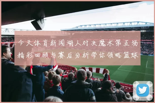 今天体育新闻湖人对决魔术第五场精彩回顾与赛后分析带你领略篮球魅力