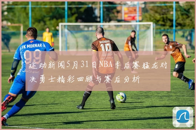 运动新闻5月31日NBA季后赛猛龙对决勇士精彩回顾与赛后分析