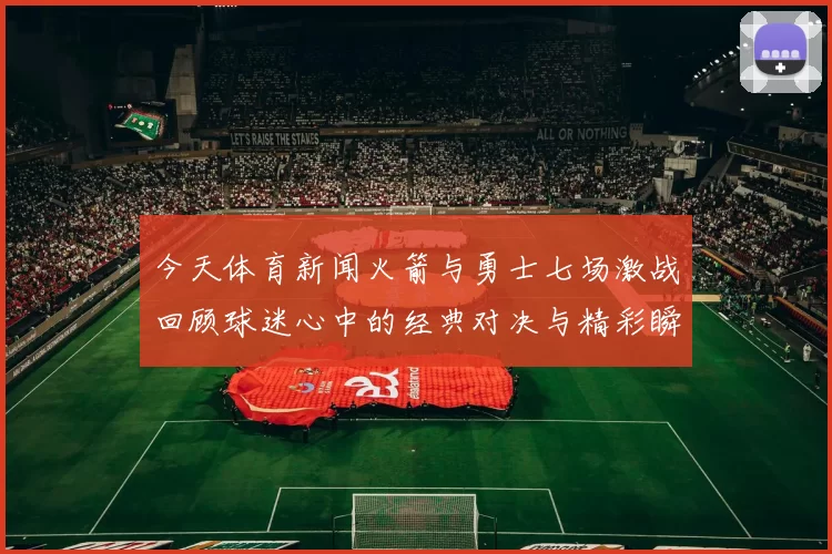 今天体育新闻火箭与勇士七场激战回顾球迷心中的经典对决与精彩瞬间