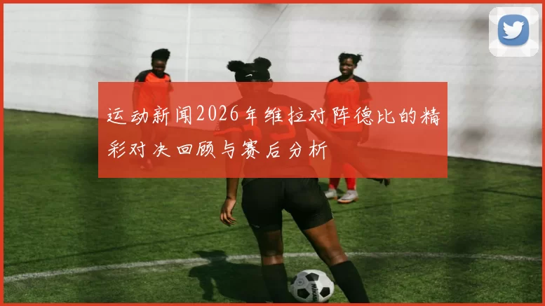运动新闻2026年维拉对阵德比的精彩对决回顾与赛后分析