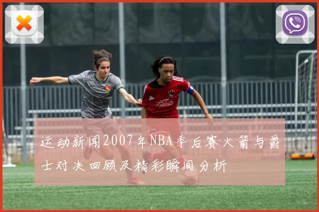 运动新闻2007年NBA季后赛火箭与爵士对决回顾及精彩瞬间分析