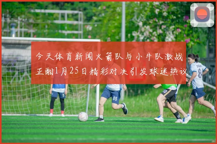 今天体育新闻火箭队与小牛队激战正酣1月25日精彩对决引发球迷热议