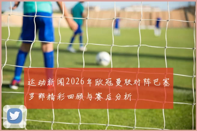 运动新闻2026年欧冠曼联对阵巴塞罗那精彩回顾与赛后分析