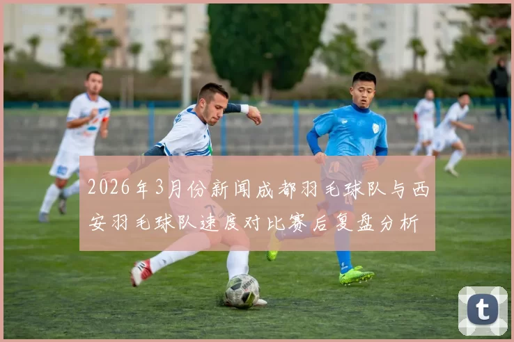 2026年3月份新闻成都羽毛球队与西安羽毛球队速度对比赛后复盘分析与总结
