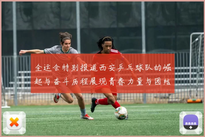全运会特别报道西安乒乓球队的崛起与奋斗历程展现青春力量与团结精神