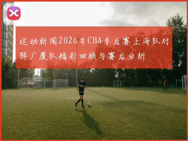 运动新闻2026年CBA季后赛上海队对阵广厦队精彩回顾与赛后分析